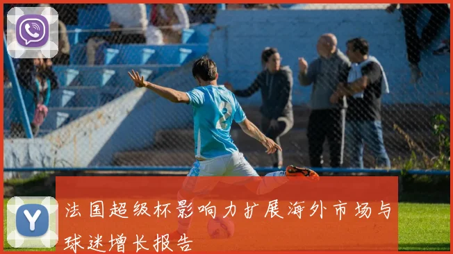 法国超级杯影响力扩展海外市场与球迷增长报告