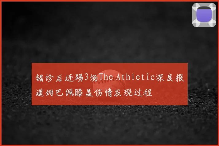 错诊后连踢3场The Athletic深度报道姆巴佩膝盖伤情发现过程