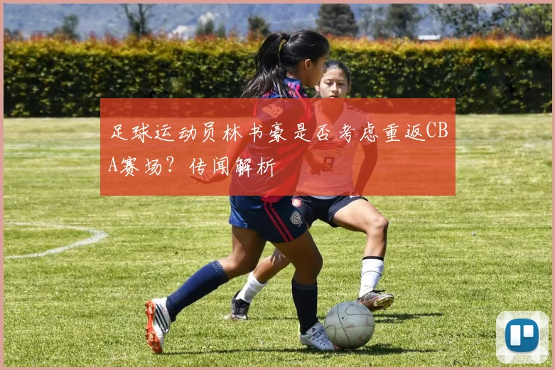 足球运动员林书豪是否考虑重返CBA赛场？传闻解析